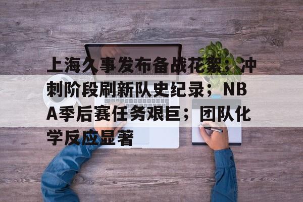关于上海久事发布备战花絮；冲刺阶段刷新队史纪录；NBA季后赛任务艰巨；团队化学反应显著的信息